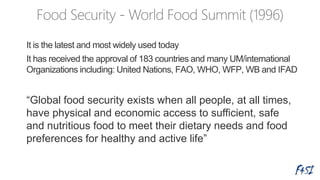 It is the latest and most widely used today
It has received the approval of 183 countries and many UM/international
Organizations including: United Nations, FAO, WHO, WFP, WB and IFAD
“Global food security exists when all people, at all times,
have physical and economic access to sufficient, safe
and nutritious food to meet their dietary needs and food
preferences for healthy and active life”
 
