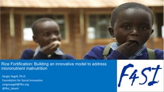 Rice Fortification: Building an innovative model to address
micronutrient malnutrition
Sergio Segall, Ph.D
Foundation for Social Innovation
sergiosegall@f4si.org
@f4si_lataml
 
