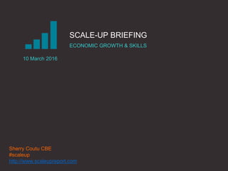 |THE SCALE-UP REPORT ON UK ECONOMIC GROWTH Sherry Coutu CBE
SCALE-UP BRIEFING
ECONOMIC GROWTH & SKILLS
10 March 2016
Sherry Coutu CBE
#scaleup
http://www.scaleupreport.com
 