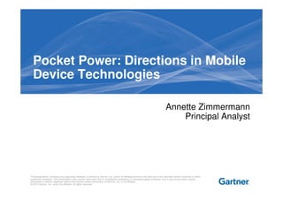 Pocket Power: Directions in Mobile
  Device Technologies

                                                                                                                                     Annette Zimmermann
                                                                                                                                         Principal Analyst




This presentation, including any supporting materials, is owned by Gartner, Inc. and/or its affiliates and is for the sole use of the intended Gartner audience or other
authorized recipients. This presentation may contain information that is confidential, proprietary or otherwise legally protected, and it may not be further copied,
distributed or publicly displayed without the express written permission of Gartner, Inc. or its affiliates.
© 2012 Gartner, Inc. and/or its affiliates. All rights reserved.
 