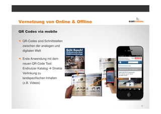 Vernetzung von Online & Offline

QR Codes via mobile

  QR-Codes sind Schnittstellen
  zwischen der analogen und
  digitalen Welt

  Erste Anwendung mit dem
  neuen QR-Code Tool:
  Endnutzer Katalog     Direkte
  Verlinkung zu
  landspezifischen Inhalten
  (z.B. Videos)




                                  11
 