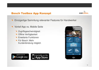 Bosch Toolbox App Konzept

 Einzigartige Sammlung relevanter Features für Handwerker

 Vorteil App vs. Mobile Seite
    Zugriffsgeschwindigkeit
    Offline Verfügbarkeit
    Erweiterte Funktionen
    Für Bosch: Mehr
    Kundenbindung möglich




                                                            13
 