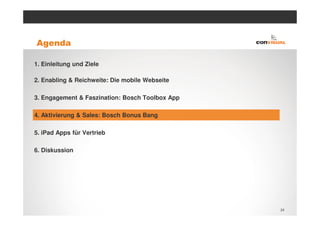 Agenda

1. Einleitung und Ziele

2. Enabling & Reichweite: Die mobile Webseite

3. Engagement & Faszination: Bosch Toolbox App

4. Aktivierung & Sales: Bosch Bonus Bang

5. iPad Apps für Vertrieb

6. Diskussion




                                                 24
 