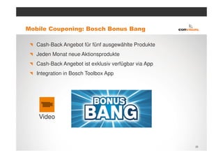 Mobile Couponing: Bosch Bonus Bang

   Cash-Back Angebot für fünf ausgewählte Produkte
   Jeden Monat neue Aktionsprodukte
   Cash-Back Angebot ist exklusiv verfügbar via App
   Integration in Bosch Toolbox App




   Video



                                                      25
 