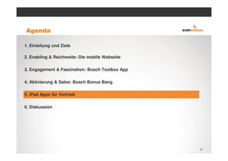 Agenda

1. Einleitung und Ziele

2. Enabling & Reichweite: Die mobile Webseite

3. Engagement & Faszination: Bosch Toolbox App

4. Aktivierung & Sales: Bosch Bonus Bang

5. iPad Apps für Vertrieb

6. Diskussion




                                                 27
 