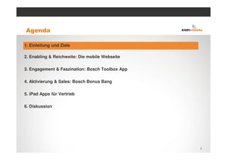 Agenda

1. Einleitung und Ziele

2. Enabling & Reichweite: Die mobile Webseite

3. Engagement & Faszination: Bosch Toolbox App

4. Aktivierung & Sales: Bosch Bonus Bang

5. iPad Apps für Vertrieb

6. Diskussion




                                                 3
 