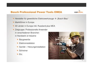 Bosch Professional Power Tools EMEA

  Hersteller für gewerbliche Elektrowerkzeuge   „Bosch Blau“
  Marktführer in Europa
  40 Länder in Europa inkl. Russland plus MEA
  Zielgruppe: Professionelle Anwender
  in verschiedenen Branchen
  in Handwerk & Industrie
      Baugewerbe
      Elektroinstallation
      Sanitär- / Heizungsinstallation
      Schreiner
      Etc.

                                                               4
 