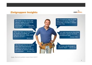 Zielgruppen Insights

                                                        “Mein Smartphone habe ich immer
        “Ich nutze nun das Handy statt                  dabei um mit meinen Freunden
        meinem Laptop um mich in die                    und Kunden in Kontakt zu bleiben”
        Konsole eines Schalters                         (Schreiner, FFM)
        einzuloggen, um zu prüfen was
        fehlerhaft ist”      (Monteur, M)



     “Wenn das Team auf der Baustelle                         “Ich habe bewusst ein Auto ohne
     ist, erhalte ich oft Bilder mit                          Navigation gekauft, da ich ein
     folgender Nachricht: «Boss, weißt                        Smartphone habe”
     du was zu tun ist?»”                                                       (Monteur, FFM)
                               (Monteur, M)




        “Der Barcode-Scanner ist genial.
        Wenn der Preisunterschied                          “Wir nutzen alle Whatsapp in
        relevant ist, benutze ich ihn um                   unserem Team”      (Monteur, M)
        die Preise mit meinem Lieferant
        zu verhandeln”       (Monteur, FFM)




Quelle: Statements qualitative research Bosch 05/2011

                                                                                                 6
 