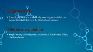 Cooperativity
13
Asimple phenomenon in which when one oxygen is bind to one
subunit the affinity for O2 at the other subunit increases.
Allosteric regulation
Simply,binding of one ligand to a subunit willaffect on the affinity
of othersubunits.
 