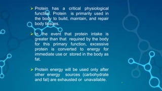 17
 Protein has a critical physiological
function. Protein is primarily used in
the body to build, maintain, and repair
body tissues.
 In the event that protein intake is
greater than that required by the body
for this primary function, excessive
protein is converted to energy for
immediate use or stored in the body as
fat.
 Protein energy will be used only after
other energy sources (carbohydrate
and fat) are exhausted or unavailable.
 