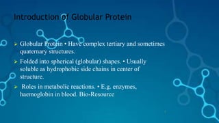 Introduction of Globular Protein
 Globular Protein • Have complex tertiary and sometimes
quaternary structures.
 Folded into spherical (globular) shapes. • Usually
soluble as hydrophobic side chains in center of
structure.
 Roles in metabolic reactions. • E.g. enzymes,
haemoglobin in blood. Bio-Resource
3
 