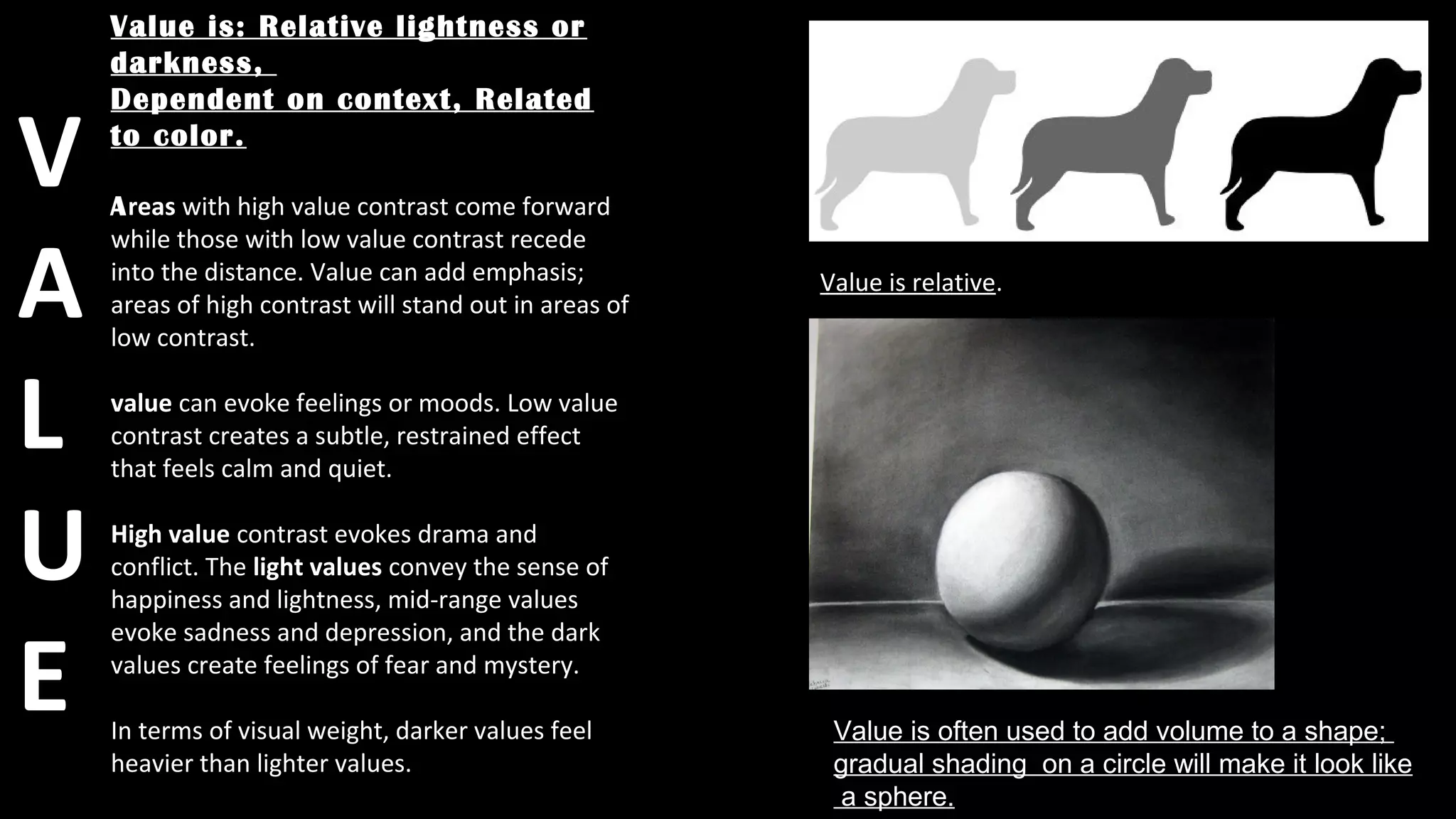 Value is: Relative lightness or
darkness,
Dependent on context, Related
to color.
Areas with high value contrast come forward
while those with low value contrast recede
into the distance. Value can add emphasis;
areas of high contrast will stand out in areas of
low contrast.
value can evoke feelings or moods. Low value
contrast creates a subtle, restrained effect
that feels calm and quiet.
High value contrast evokes drama and
conflict. The light values convey the sense of
happiness and lightness, mid-range values
evoke sadness and depression, and the dark
values create feelings of fear and mystery.
In terms of visual weight, darker values feel
heavier than lighter values.
Value is often used to add volume to a shape;
gradual shading on a circle will make it look like
a sphere.
Value is relative.
V
A
L
U
E
 