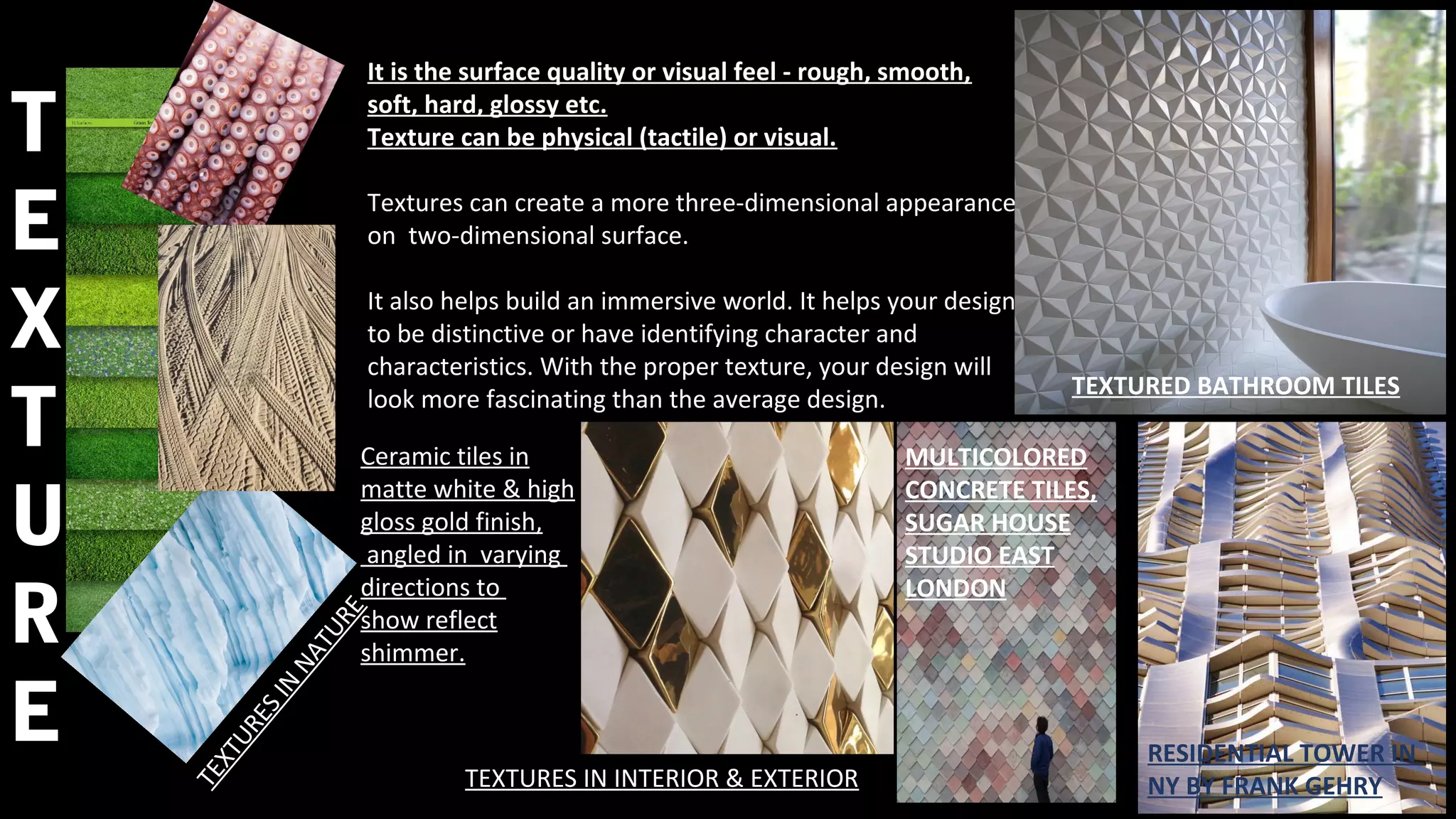 It is the surface quality or visual feel - rough, smooth,
soft, hard, glossy etc.
Texture can be physical (tactile) or visual.
Textures can create a more three-dimensional appearance
on two-dimensional surface.
It also helps build an immersive world. It helps your design
to be distinctive or have identifying character and
characteristics. With the proper texture, your design will
look more fascinating than the average design.
TEXTURES IN INTERIOR & EXTERIOR
TEXTURESIN
NATURE
T
E
X
T
U
R
E
TEXTURED BATHROOM TILES
MULTICOLORED
CONCRETE TILES,
SUGAR HOUSE
STUDIO EAST
LONDON
RESIDENTIAL TOWER IN
NY BY FRANK GEHRY
Ceramic tiles in
matte white & high
gloss gold finish,
angled in varying
directions to
show reflect
shimmer.
 