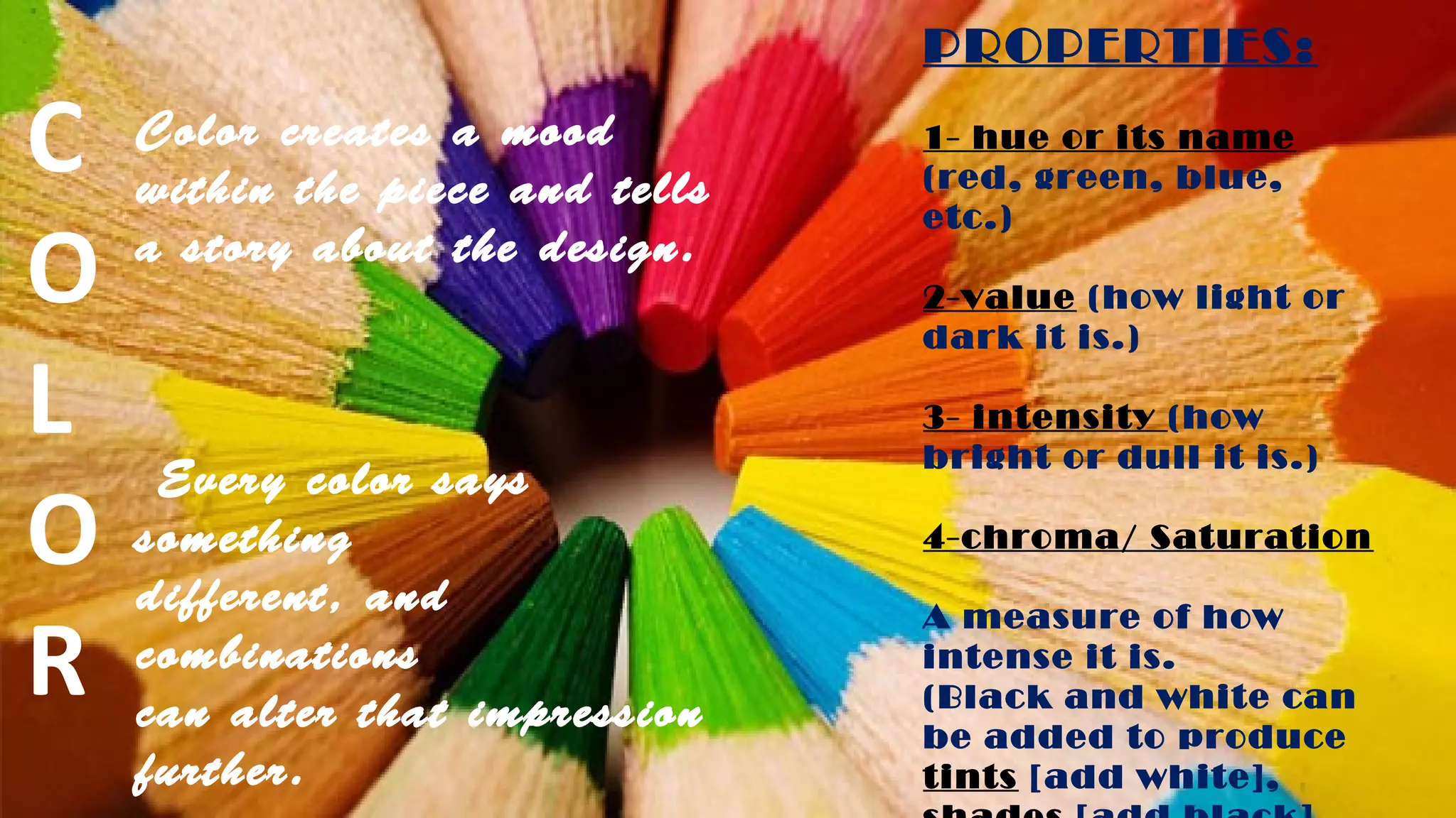 Color creates a mood
within the piece and tells
a story about the design.
Every color says
something
different, and
combinations
can alter that impression
further.
PROPERTIES:
1- hue or its name
(red, green, blue,
etc.)
2-value (how light or
dark it is.)
3- intensity (how
bright or dull it is.)
4-chroma/ Saturation
A measure of how
intense it is.
(Black and white can
be added to produce
tints [add white],
C
O
L
O
R
 
