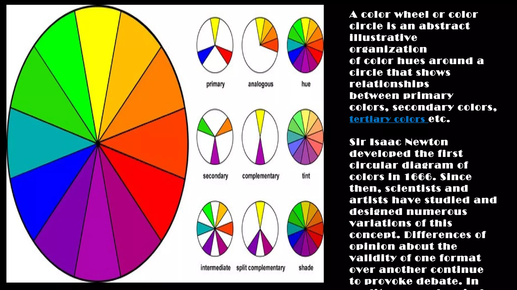 A color wheel or color
circle is an abstract
illustrative
organization
of color hues around a
circle that shows
relationships
between primary
colors, secondary colors,
tertiary colors etc.
Sir Isaac Newton
developed the first
circular diagram of
colors in 1666. Since
then, scientists and
artists have studied and
designed numerous
variations of this
concept. Differences of
opinion about the
validity of one format
over another continue
to provoke debate. In
 