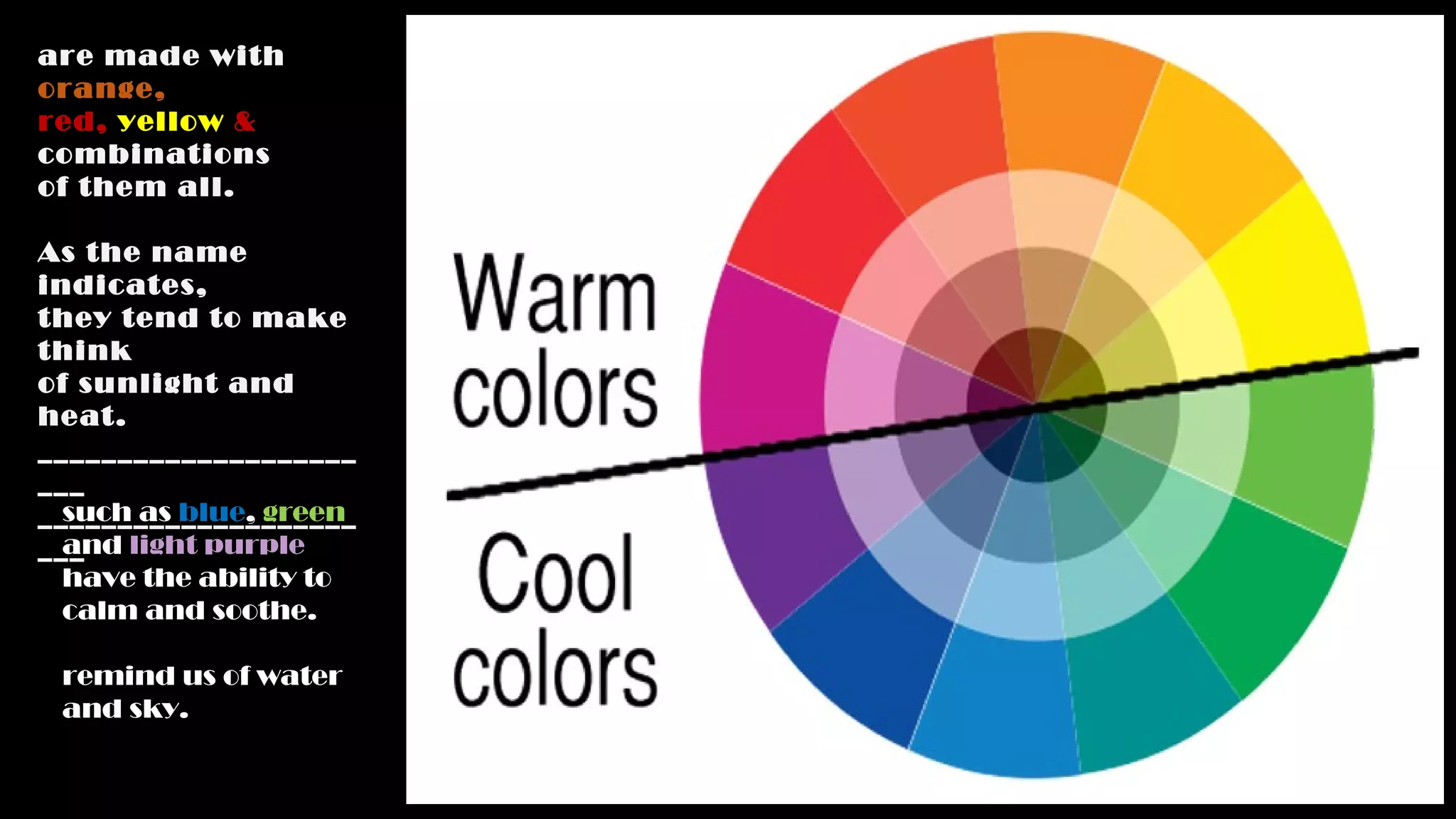 are made with
orange,
red, yellow &
combinations
of them all.
As the name
indicates,
they tend to make
think
of sunlight and
heat.
____________________
___
____________________
___
such as blue, green
and light purple
have the ability to
calm and soothe.
remind us of water
and sky.
 