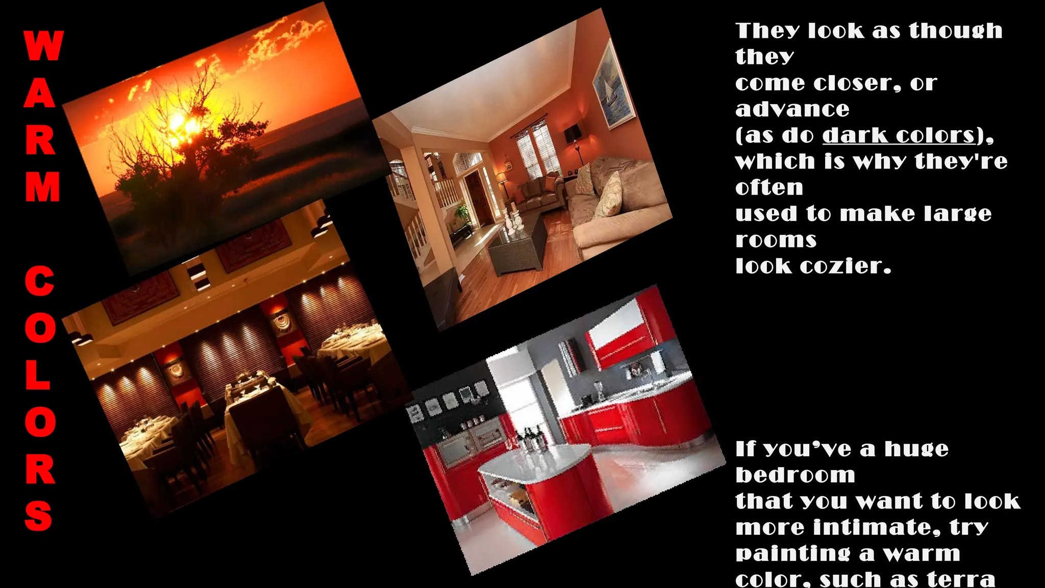 They look as though
they
come closer, or
advance
(as do dark colors),
which is why they're
often
used to make large
rooms
look cozier.
If you’ve a huge
bedroom
that you want to look
more intimate, try
painting a warm
color, such as terra
W
A
R
M
C
O
L
O
R
S
 