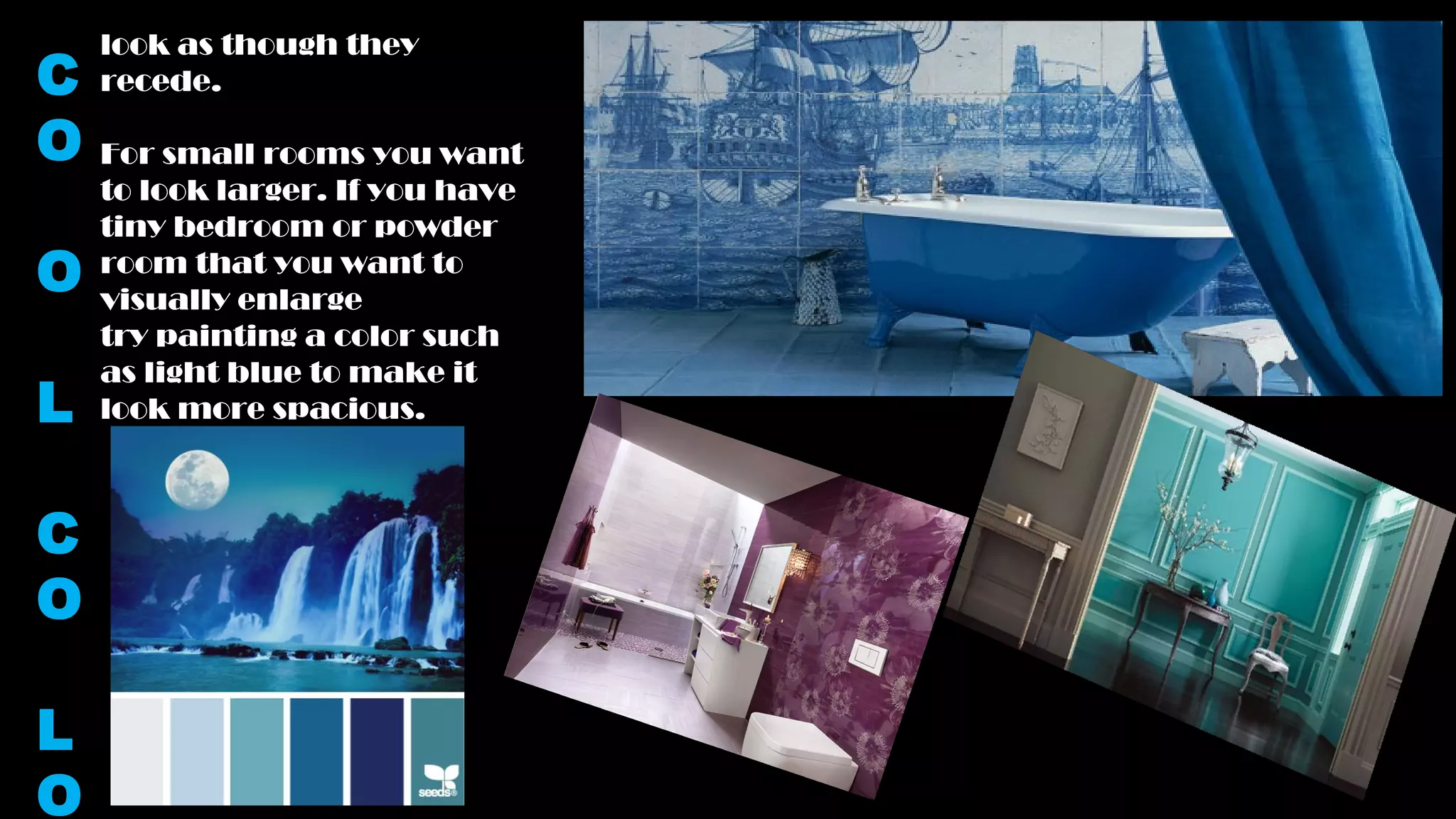 look as though they
recede.
For small rooms you want
to look larger. If you have
tiny bedroom or powder
room that you want to
visually enlarge
try painting a color such
as light blue to make it
look more spacious.
C
O
O
L
C
O
L
O
 