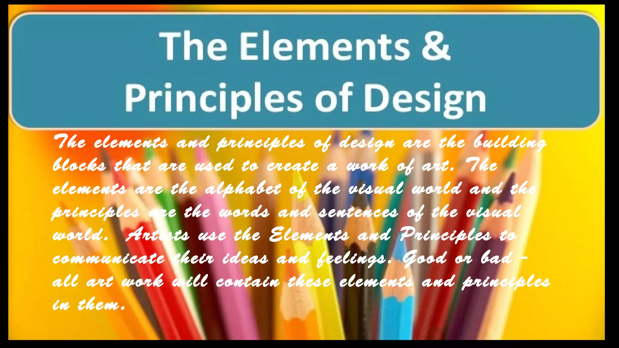 The elements and principles of design are the building
blocks that are used to create a work of art. The
elements are the alphabet of the visual world and the
principles are the words and sentences of the visual
world. Artists use the Elements and Principles to
communicate their ideas and feelings. Good or bad -
all art work will contain these elements and principles
in them.
 