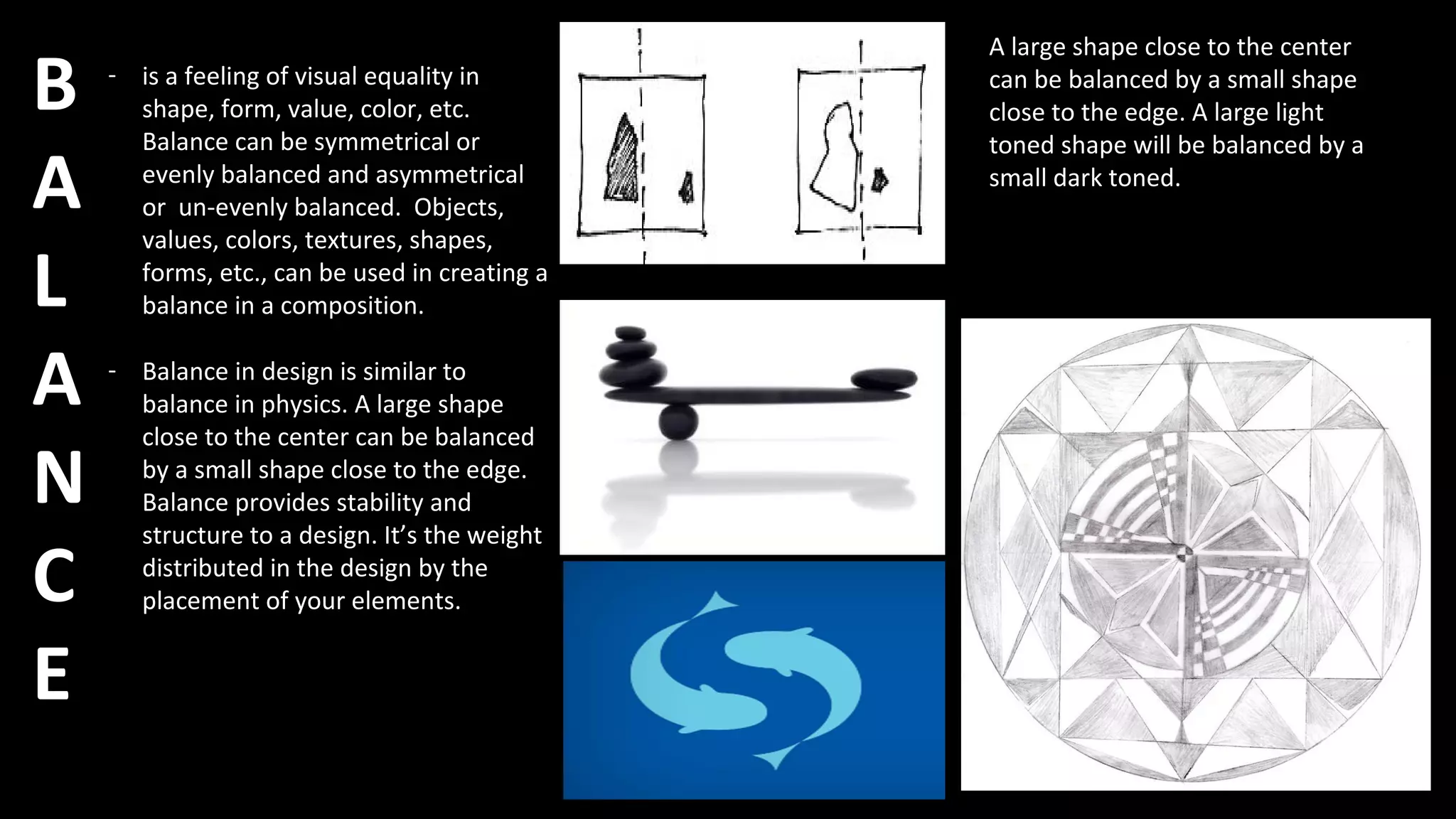 B
A
L
A
N
C
E
- is a feeling of visual equality in
shape, form, value, color, etc.
Balance can be symmetrical or
evenly balanced and asymmetrical
or un-evenly balanced. Objects,
values, colors, textures, shapes,
forms, etc., can be used in creating a
balance in a composition.
- Balance in design is similar to
balance in physics. A large shape
close to the center can be balanced
by a small shape close to the edge.
Balance provides stability and
structure to a design. It’s the weight
distributed in the design by the
placement of your elements.
A large shape close to the center
can be balanced by a small shape
close to the edge. A large light
toned shape will be balanced by a
small dark toned.
 