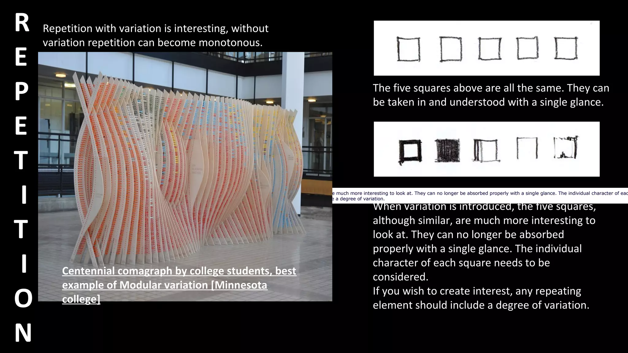 R
E
P
E
T
I
T
I
O
N
When variation is introduced, the five squares, although similar, are much more interesting to look at. They can no longer be absorbed properly with a single glance. The individual character of eac
If you wish to create interest, any repeating element should include a degree of variation.
Repetition with variation is interesting, without
variation repetition can become monotonous.
Centennial comagraph by college students, best
example of Modular variation [Minnesota
college]
The five squares above are all the same. They can
be taken in and understood with a single glance.
When variation is introduced, the five squares,
although similar, are much more interesting to
look at. They can no longer be absorbed
properly with a single glance. The individual
character of each square needs to be
considered.
If you wish to create interest, any repeating
element should include a degree of variation.
 