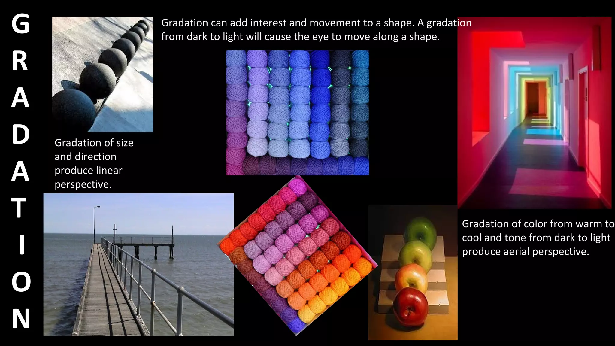 G
R
A
D
A
T
I
O
N
Gradation of size
and direction
produce linear
perspective.
Gradation of color from warm to
cool and tone from dark to light
produce aerial perspective.
Gradation can add interest and movement to a shape. A gradation
from dark to light will cause the eye to move along a shape.
 