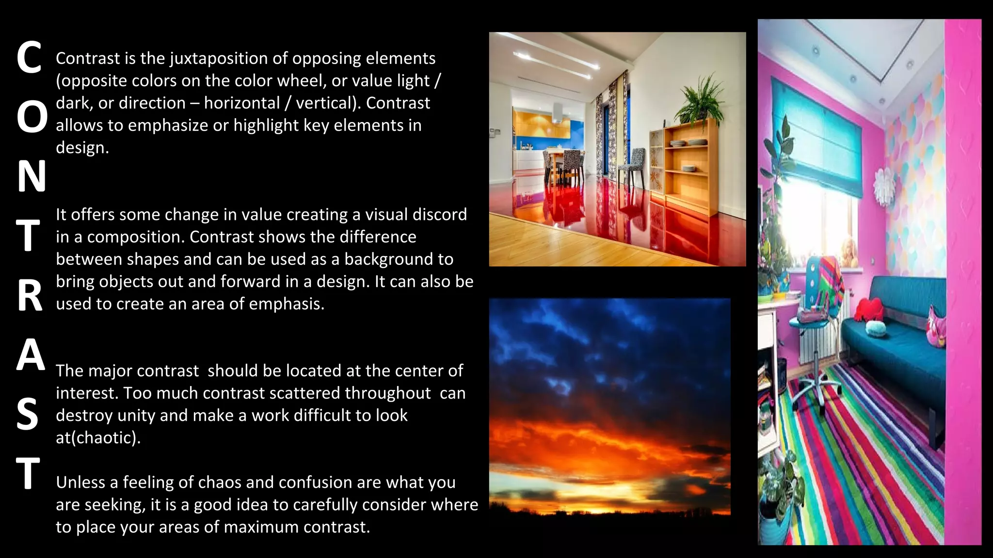 C
O
N
T
R
A
S
T
Contrast is the juxtaposition of opposing elements
(opposite colors on the color wheel, or value light /
dark, or direction – horizontal / vertical). Contrast
allows to emphasize or highlight key elements in
design.
It offers some change in value creating a visual discord
in a composition. Contrast shows the difference
between shapes and can be used as a background to
bring objects out and forward in a design. It can also be
used to create an area of emphasis.
The major contrast should be located at the center of
interest. Too much contrast scattered throughout can
destroy unity and make a work difficult to look
at(chaotic).
Unless a feeling of chaos and confusion are what you
are seeking, it is a good idea to carefully consider where
to place your areas of maximum contrast.
 