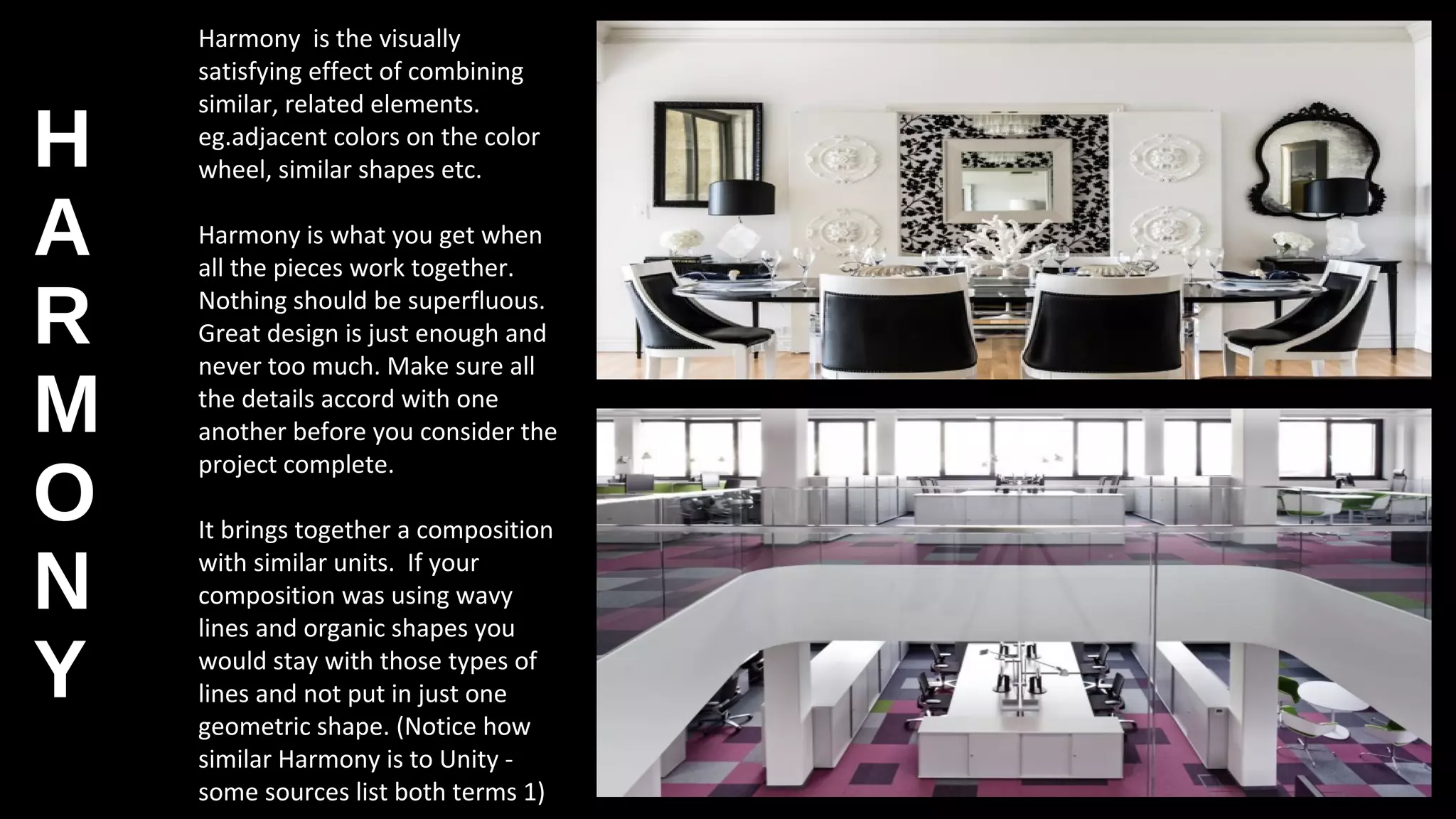 H
A
R
M
O
N
Y
Harmony is the visually
satisfying effect of combining
similar, related elements.
eg.adjacent colors on the color
wheel, similar shapes etc.
Harmony is what you get when
all the pieces work together.
Nothing should be superfluous.
Great design is just enough and
never too much. Make sure all
the details accord with one
another before you consider the
project complete.
It brings together a composition
with similar units. If your
composition was using wavy
lines and organic shapes you
would stay with those types of
lines and not put in just one
geometric shape. (Notice how
similar Harmony is to Unity -
some sources list both terms 1)
 