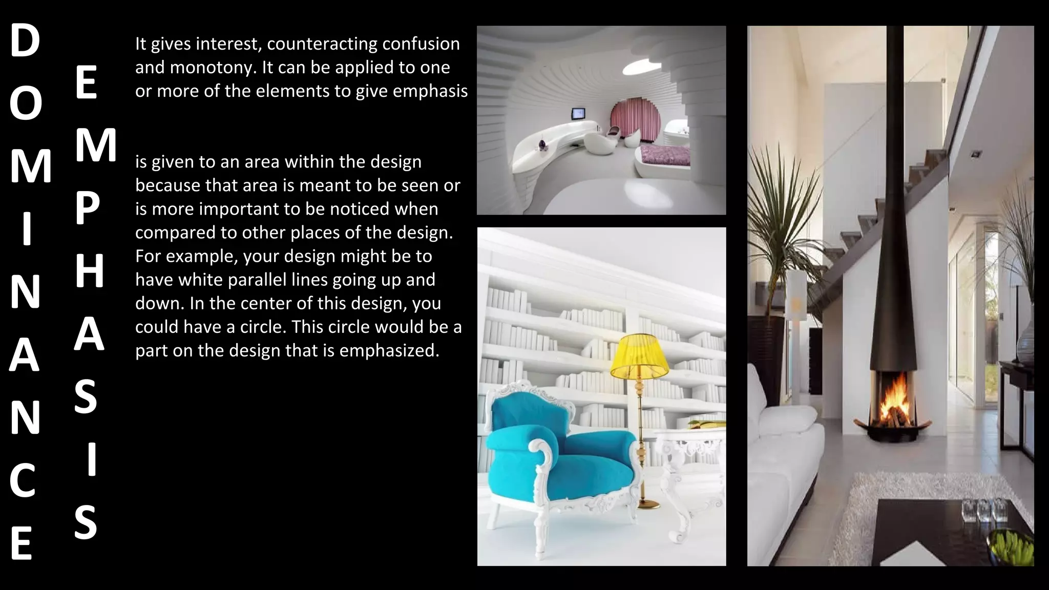 D
O
M
I
N
A
N
C
E
It gives interest, counteracting confusion
and monotony. It can be applied to one
or more of the elements to give emphasis
is given to an area within the design
because that area is meant to be seen or
is more important to be noticed when
compared to other places of the design.
For example, your design might be to
have white parallel lines going up and
down. In the center of this design, you
could have a circle. This circle would be a
part on the design that is emphasized.
E
M
P
H
A
S
I
S
 
