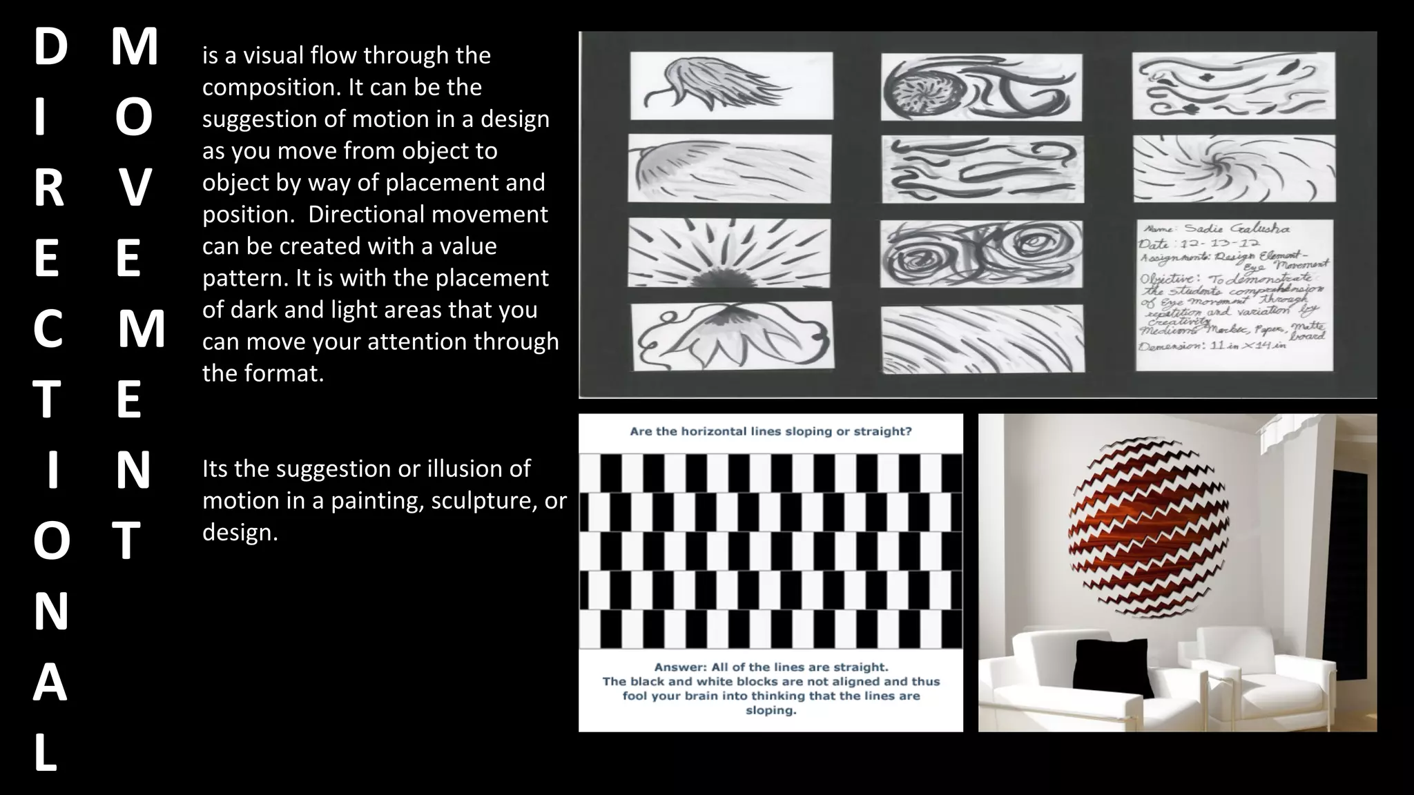 D M
I O
R V
E E
C M
T E
I N
O T
N
A
L
is a visual flow through the
composition. It can be the
suggestion of motion in a design
as you move from object to
object by way of placement and
position. Directional movement
can be created with a value
pattern. It is with the placement
of dark and light areas that you
can move your attention through
the format.
Its the suggestion or illusion of
motion in a painting, sculpture, or
design.
 