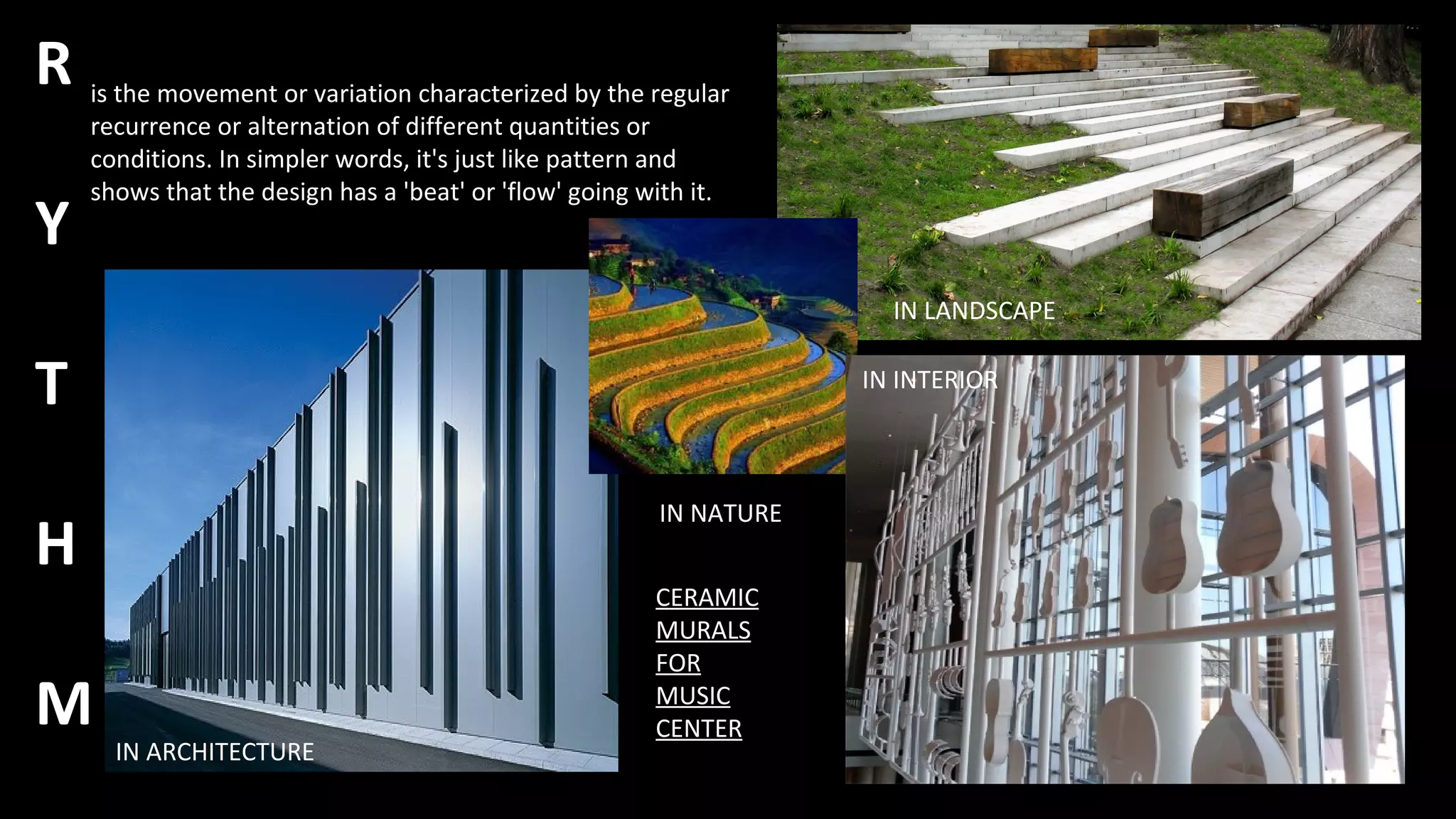 R
Y
T
H
M
is the movement or variation characterized by the regular
recurrence or alternation of different quantities or
conditions. In simpler words, it's just like pattern and
shows that the design has a 'beat' or 'flow' going with it.
IN ARCHITECTURE
IN NATURE
IN LANDSCAPE
IN INTERIOR
CERAMIC
MURALS
FOR
MUSIC
CENTER
 