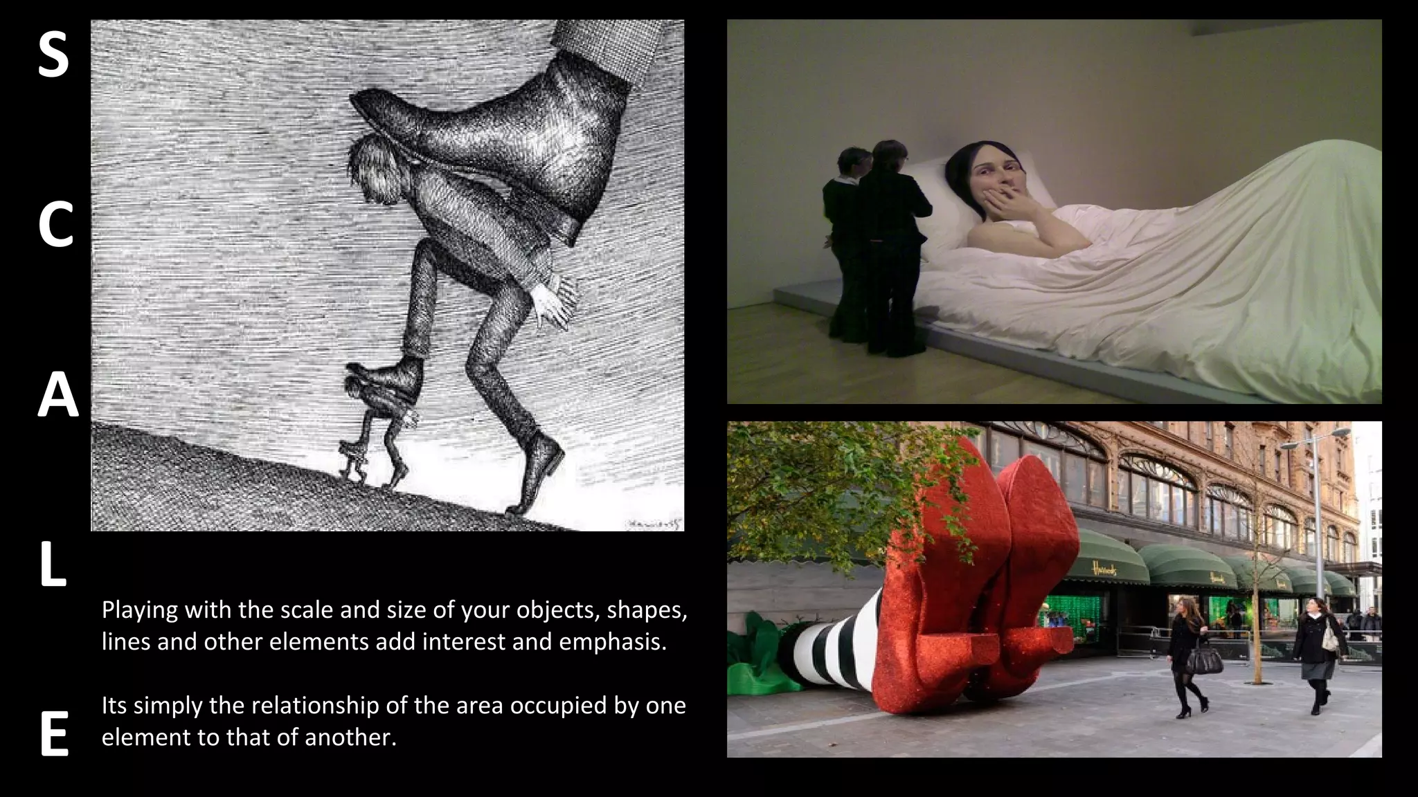 S
C
A
L
E
Playing with the scale and size of your objects, shapes,
lines and other elements add interest and emphasis.
Its simply the relationship of the area occupied by one
element to that of another.
 