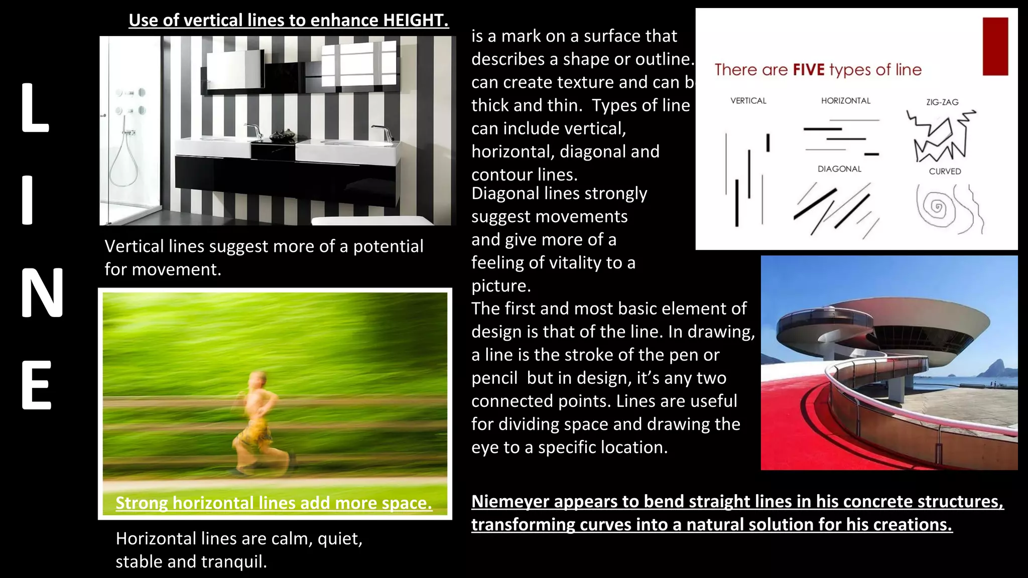 L
I
N
E
is a mark on a surface that
describes a shape or outline. It
can create texture and can be
thick and thin. Types of line
can include vertical,
horizontal, diagonal and
contour lines.
The first and most basic element of
design is that of the line. In drawing,
a line is the stroke of the pen or
pencil but in design, it’s any two
connected points. Lines are useful
for dividing space and drawing the
eye to a specific location.
Use of vertical lines to enhance HEIGHT.
Strong horizontal lines add more space. Niemeyer appears to bend straight lines in his concrete structures,
transforming curves into a natural solution for his creations.
Horizontal lines are calm, quiet,
stable and tranquil.
Vertical lines suggest more of a potential
for movement.
Diagonal lines strongly
suggest movements
and give more of a
feeling of vitality to a
picture.
 