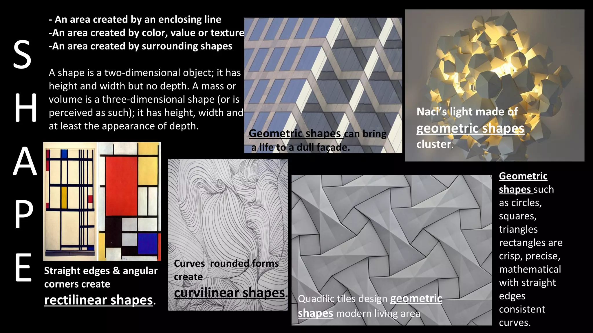S
H
A
P
E
- An area created by an enclosing line
-An area created by color, value or texture
-An area created by surrounding shapes
A shape is a two-dimensional object; it has
height and width but no depth. A mass or
volume is a three-dimensional shape (or is
perceived as such); it has height, width and
at least the appearance of depth.
Geometric shapes can bring
a life to a dull façade.
Curves rounded forms
create
curvilinear shapes.
Straight edges & angular
corners create
rectilinear shapes. Quadilic tiles design geometric
shapes modern living area
Naci’s light made of
geometric shapes
cluster.
Geometric
shapes such
as circles,
squares,
triangles
rectangles are
crisp, precise,
mathematical
with straight
edges
consistent
curves.
 