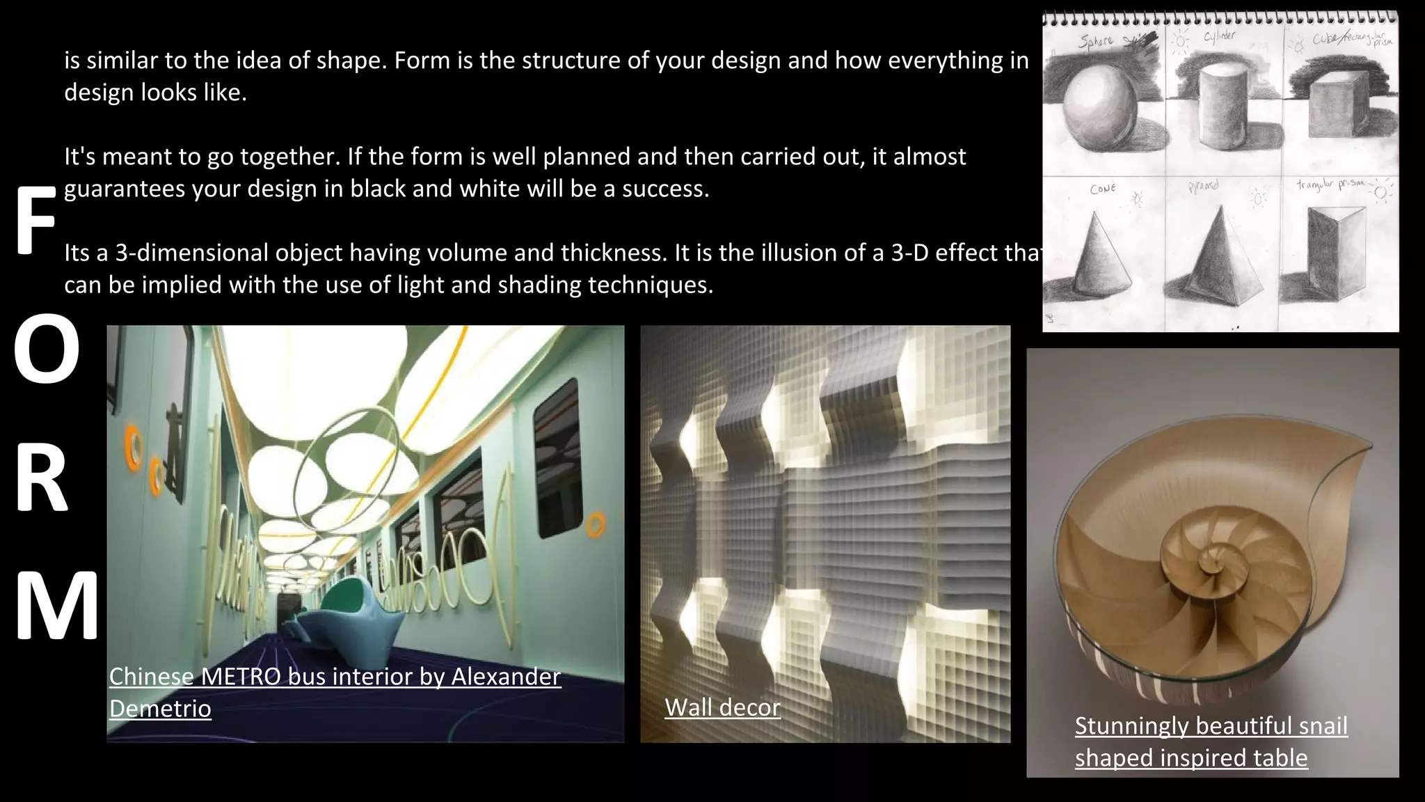 F
O
R
M
is similar to the idea of shape. Form is the structure of your design and how everything in
design looks like.
It's meant to go together. If the form is well planned and then carried out, it almost
guarantees your design in black and white will be a success.
Its a 3-dimensional object having volume and thickness. It is the illusion of a 3-D effect that
can be implied with the use of light and shading techniques.
Chinese METRO bus interior by Alexander
Demetrio Wall decor
Stunningly beautiful snail
shaped inspired table
 