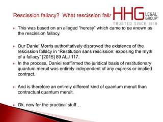 Rescission fallacy? What rescission fallacy?
 This was based on an alleged “heresy” which came to be known as
the rescission fallacy.
 Our Daniel Morris authoritatively disproved the existence of the
rescission fallacy in “Restitution sans rescission: exposing the myth
of a fallacy” [2015] 89 ALJ 117.
 In the process, Daniel reaffirmed the juridical basis of restitutionary
quantum meruit was entirely independent of any express or implied
contract.
 And is therefore an entirely different kind of quantum meruit than
contractual quantum meruit.
 Ok, now for the practical stuff…
 