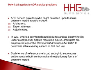 How it all applies to ADR service providers
 ADR service providers who might be called upon to make
quantum meruit awards include:
(a) Arbitrators;
(b) Expert referees;
(c) Adjudicators.
 In WA , where a payment dispute requires arbitral determination
under a contractual dispute resolution clause, arbitrators are
empowered under the Commercial Arbitration Act 2012, to
determine all relevant questions of fact and law.
 Such terms of reference are broad enough to encompass
entitlements to both contractual and restitutionary forms of
quantum meruit.
 