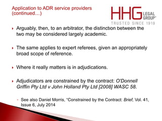 Application to ADR service providers
(continued…)
 Arguably, then, to an arbitrator, the distinction between the
two may be considered largely academic.
 The same applies to expert referees, given an appropriately
broad scope of reference.
 Where it really matters is in adjudications.
 Adjudicators are constrained by the contract: O'Donnell
Griffin Pty Ltd v John Holland Pty Ltd [2008] WASC 58.
◦ See also Daniel Morris, “Constrained by the Contract: Brief, Vol. 41,
Issue 6, July 2014
 