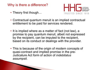 Why is there a difference?
• Theory first though…
• Contractual quantum meruit is an implied contractual
entitlement to be paid for services rendered.
• It is implied where as a matter of fact (not law), a
promise to pay quantum meruit, albeit not expressed
by the recipient, can be imputed to the recipient,
based on its conduct or dealings with the provider.
• This is because of the origin of modern concepts of
quasi-contract and implied promise in the pre-
Judicature Act form of action of indebitatus
assumpsit.
 