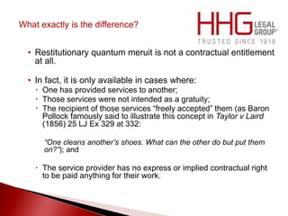 What exactly is the difference?
• Restitutionary quantum meruit is not a contractual entitlement
at all.
• In fact, it is only available in cases where:
 One has provided services to another;
 Those services were not intended as a gratuity;
 The recipient of those services “freely accepted” them (as Baron
Pollock famously said to illustrate this concept in Taylor v Laird
(1856) 25 LJ Ex 329 at 332:
“One cleans another’s shoes. What can the other do but put them
on?”); and
 The service provider has no express or implied contractual right
to be paid anything for their work.
 