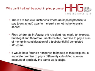 Why can’t it all just be about implied promise
• There are two circumstances where an implied promise to
pay (contractual) quantum meruit cannot make forensic
sense:
◦ First: where, as in Pavey, the recipient has made an express,
but illegal and therefore unenforceable, promise to pay a sum
of money in consideration of a (substantially) completed
structure.
◦ It would be a forensic nonsense to impute to this recipient, a
separate promise to pay a differently calculated sum on
account of precisely the same work scope.
 