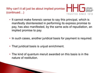 Why can’t it all just be about implied promise
(continued…)
• It cannot make forensic sense to say this principal, which is
manifestly disinterested in performing its express promise to
pay, has also manifested, by the same acts of repudiation, an
implied promise to pay.
• In such cases, another juridical basis for payment is required.
• That juridical basis is unjust enrichment.
• The kind of quantum meruit awarded on this basis is in the
nature of restitution.
 