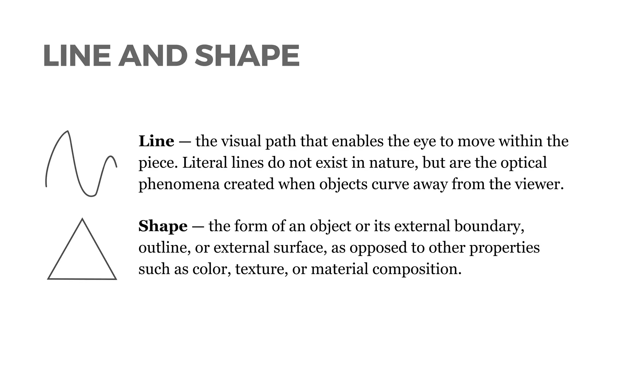 LINE AND SHAPE
Line — the visual path that enables the eye to move within the
piece. Literal lines do not exist in nature, but are the optical
phenomena created when objects curve away from the viewer.
Shape — the form of an object or its external boundary,
outline, or external surface, as opposed to other properties
such as color, texture, or material composition.
 