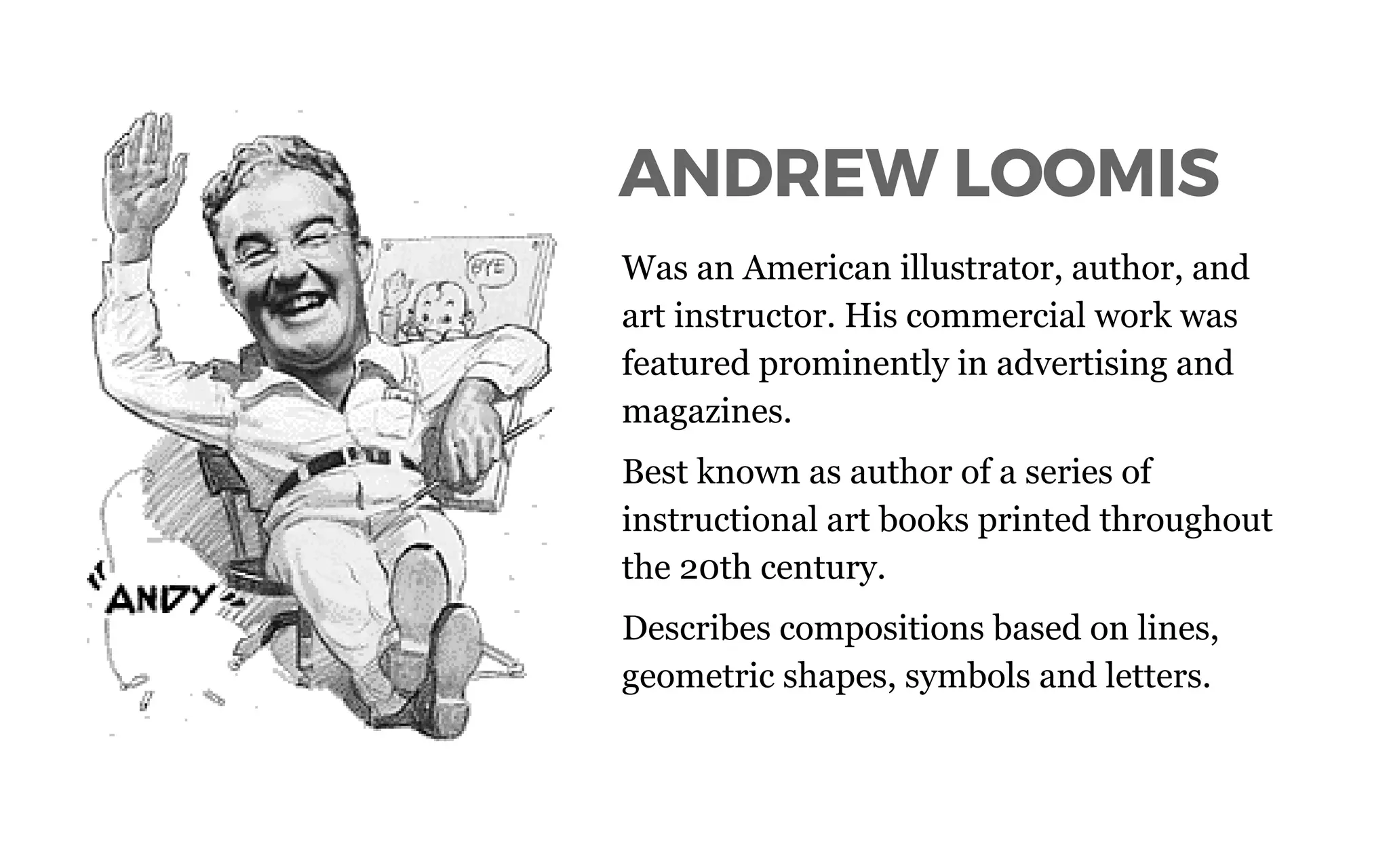 ANDREW LOOMIS
Was an American illustrator, author, and
art instructor. His commercial work was
featured prominently in advertising and
magazines.
Best known as author of a series of
instructional art books printed throughout
the 20th century.
Describes compositions based on lines,
geometric shapes, symbols and letters.
 