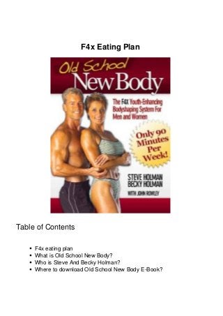 F4x Eating Plan 
Table of Contents 
F4x eating plan 
What is Old School New Body? 
Who is Steve And Becky Holman? 
Where to download Old School New Body E-Book? 
 