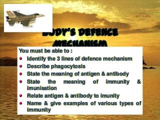 Body’s Defence
Mechanism

You must be able to :
Identify the 3 lines of defence mechanism
Describe phagocytosis
State the meaning of antigen & antibody
State the meaning of immunity &
imunisation
Relate antigen & antibody to imunity
Name & give examples of various types of
immunity

 