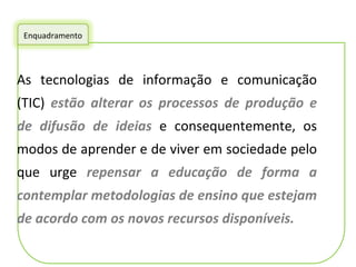 As tecnologias de informação e comunicação (TIC)  estão alterar os processos de produção e de difusão de ideias  e consequentemente, os modos de aprender e de viver em sociedade pelo que urge  repensar a educação de forma a contemplar metodologias de ensino que estejam de acordo com os novos recursos disponíveis. Enquadramento 