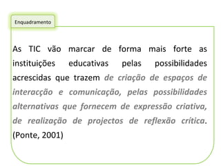 As TIC vão marcar de forma mais forte as instituições educativas pelas possibilidades acrescidas que trazem  de criação de espaços de interacção e comunicação, pelas possibilidades alternativas que fornecem de expressão criativa, de realização de projectos de reflexão crítica . (Ponte, 2001) Enquadramento 