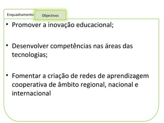 Promover a inovação educacional; Desenvolver competências nas áreas das tecnologias;  Fomentar a criação de redes de aprendizagem cooperativa de âmbito regional, nacional e internacional  Enquadramento Objectivos 