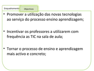 Promover a utilização das novas tecnologias ao serviço do processo ensino aprendizagem; Incentivar os professores a utilizarem com frequência as TIC na sala de aula; Tornar o processo de ensino e aprendizagem mais activo e concreto;  Enquadramento Objectivos 